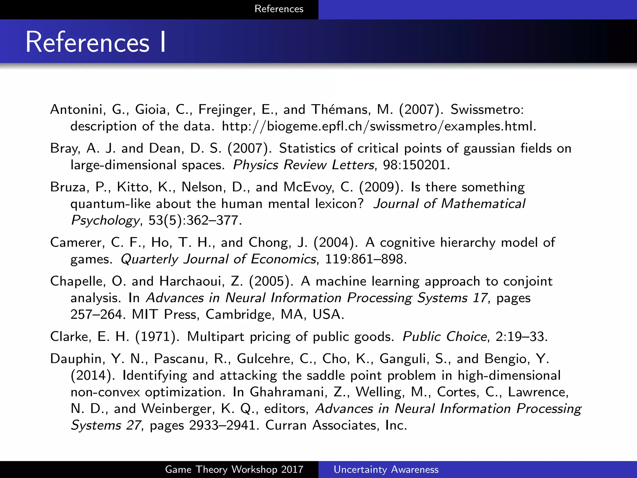References
References II
Chapelle, O. and Harchaoui, Z. (2005). A machine learning approach to
conjoint analysis. In Advances in Neural Information Processing
Systems 17, pages 257–264. MIT Press, Cambridge, MA, USA.
Clarke, E. H. (1971). Multipart pricing of public goods. Public Choice,
2:19–33.
Dauphin, Y. N., Pascanu, R., Gulcehre, C., Cho, K., Ganguli, S., and
Bengio, Y. (2014). Identifying and attacking the saddle point problem
in high-dimensional non-convex optimization. In Advances in Neural
Information Processing Systems 27, pages 2933–2941. Curran
Associates, Inc.
de Barros, J. A. and Suppes, P. (2009). Quantum mechanics,
interference, and the brain. Journal of Mathematical Psychology,
53(5):306–313.
Game Theory Workshop 2017 Uncertainty Awareness
 