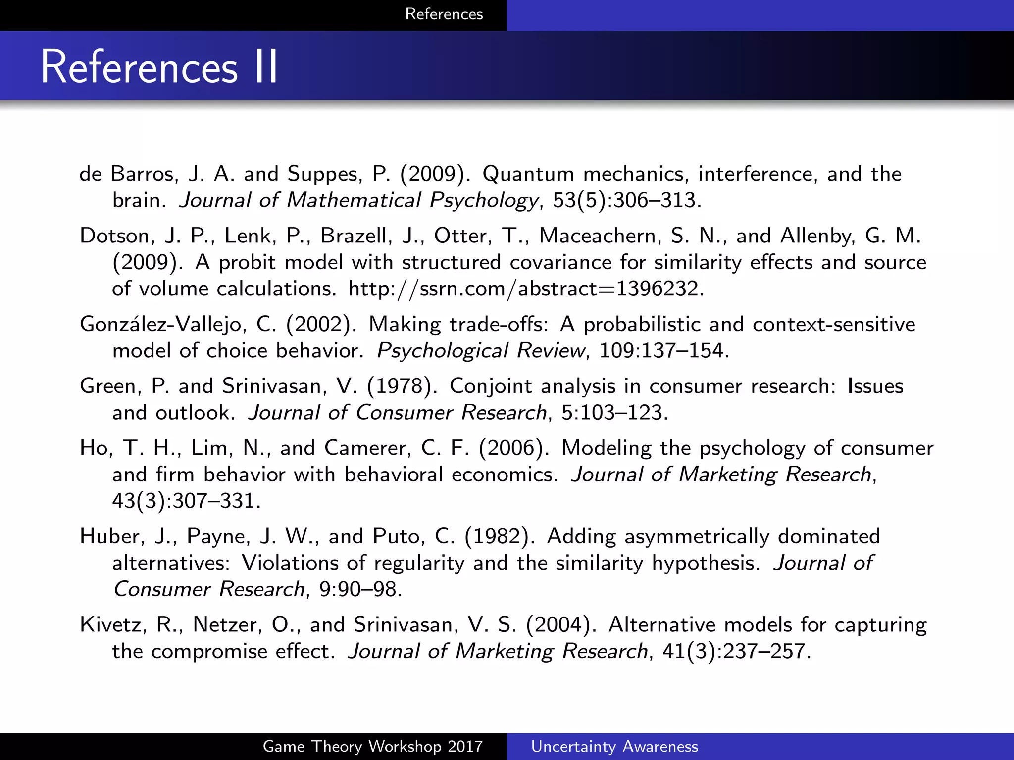 References
References III
Dotson, J. P., Lenk, P., Brazell, J., Otter, T., Maceachern, S. N., and
Allenby, G. M. (2009). A probit model with structured covariance for
similarity e↵ects and source of volume calculations.
http://ssrn.com/abstract=1396232.
Gonz´alez-Vallejo, C. (2002). Making trade-o↵s: A probabilistic and
context-sensitive model of choice behavior. Psychological Review,
109:137–154.
Green, P. and Srinivasan, V. (1978). Conjoint analysis in consumer
research: Issues and outlook. Journal of Consumer Research,
5:103–123.
Ho, T. H., Lim, N., and Camerer, C. F. (2006). Modeling the psychology
of consumer and ﬁrm behavior with behavioral economics. Journal of
Marketing Research, 43(3):307–331.
Huber, J., Payne, J. W., and Puto, C. (1982). Adding asymmetrically
dominated alternatives: Violations of regularity and the similarity
hypothesis. Journal of Consumer Research, 9:90–98.
Game Theory Workshop 2017 Uncertainty Awareness
 