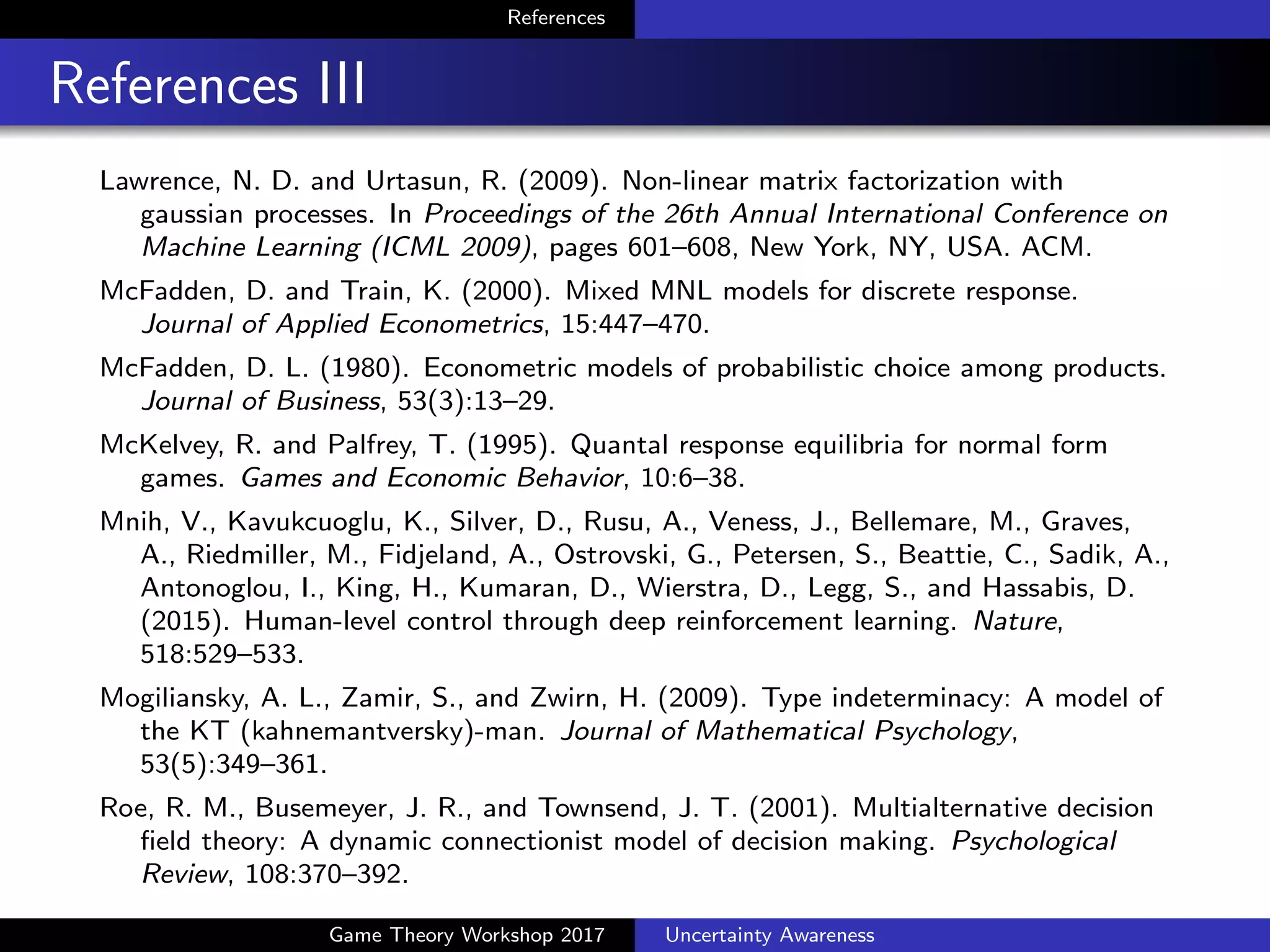 References
References IV
Kakade, S. M. (2002). A natural policy gradient. In Dietterich, T. G.,
Becker, S., and Ghahramani, Z., editors, Advances in Neural
Information Processing Systems 14, pages 1531–1538. MIT Press.
Kingma, D. and Ba, J. (2015). Adam: A method for stochastic
optimization. In The International Conference on Learning
Representations (ICLR), San Diego.
Kivetz, R., Netzer, O., and Srinivasan, V. S. (2004). Alternative models
for capturing the compromise e↵ect. Journal of Marketing Research,
41(3):237–257.
Lawrence, N. D. and Urtasun, R. (2009). Non-linear matrix factorization
with gaussian processes. In Proceedings of the 26th Annual
International Conference on Machine Learning (ICML 2009), pages
601–608, New York, NY, USA. ACM.
McFadden, D. and Train, K. (2000). Mixed MNL models for discrete
response. Journal of Applied Econometrics, 15:447–470.
Game Theory Workshop 2017 Uncertainty Awareness
 