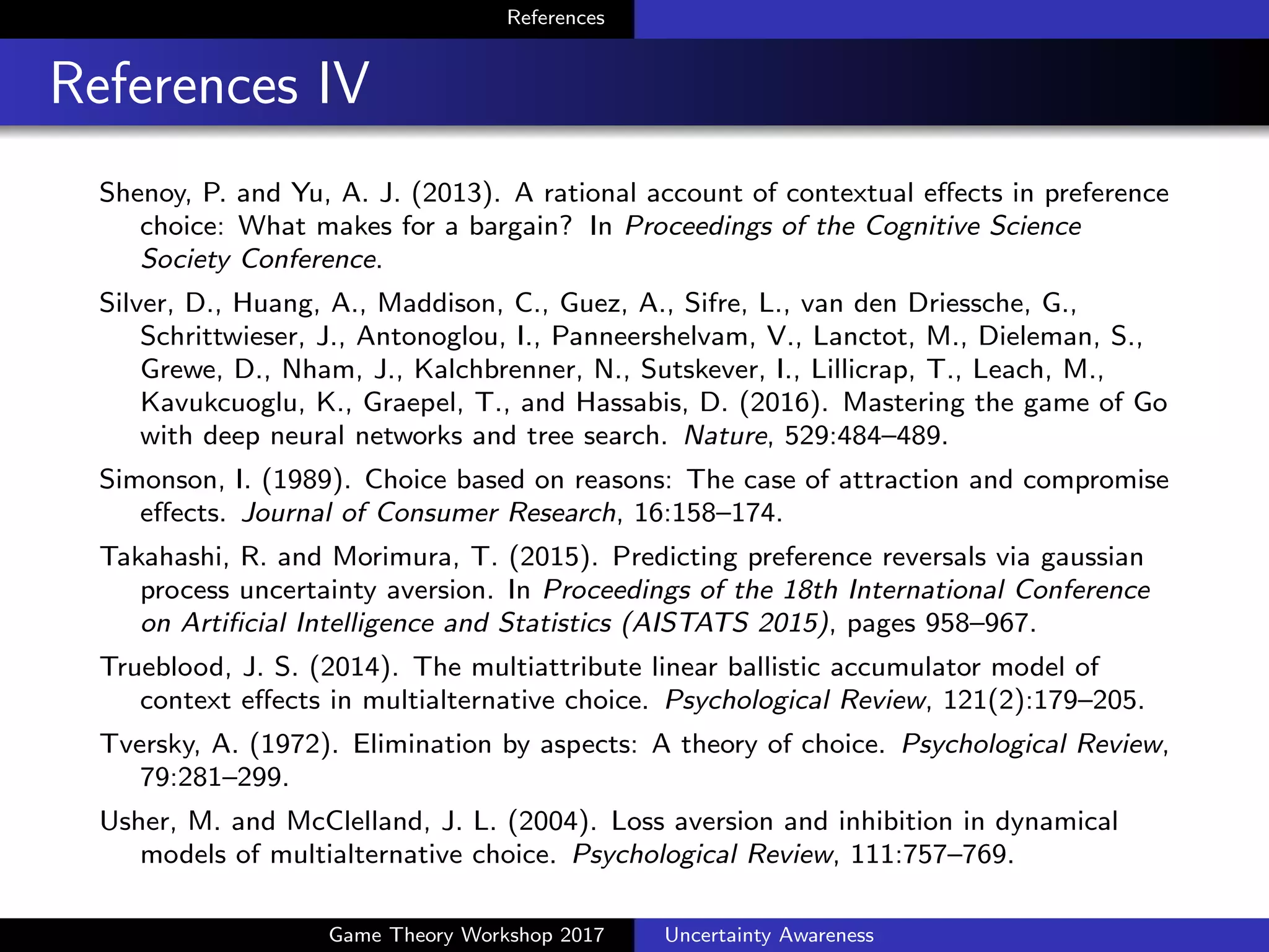 References
References V
McFadden, D. L. (1980). Econometric models of probabilistic choice
among products. Journal of Business, 53(3):13–29.
McKelvey, R. and Palfrey, T. (1995). Quantal response equilibria for
normal form games. Games and Economic Behavior, 10:6–38.
Mnih, V., Badia, A. P., Mirza, M., Graves, A., Lillicrap, T., Harley, T.,
Silver, D., and Kavukcuoglu, K. (2016). Asynchronous methods for
deep reinforcement learning. In Proceedings of The 33rd International
Conference on Machine Learning (ICML 2016), pages 1928–1937.
Mnih, V., Kavukcuoglu, K., Silver, D., Rusu, A., Veness, J., Bellemare,
M., Graves, A., Riedmiller, M., Fidjeland, A., Ostrovski, G., Petersen,
S., Beattie, C., Sadik, A., Antonoglou, I., King, H., Kumaran, D.,
Wierstra, D., Legg, S., and Hassabis, D. (2015). Human-level control
through deep reinforcement learning. Nature, 518:529–533.
Mogiliansky, A. L., Zamir, S., and Zwirn, H. (2009). Type indeterminacy:
A model of the KT (kahnemantversky)-man. Journal of Mathematical
Psychology, 53(5):349–361.
Game Theory Workshop 2017 Uncertainty Awareness
 