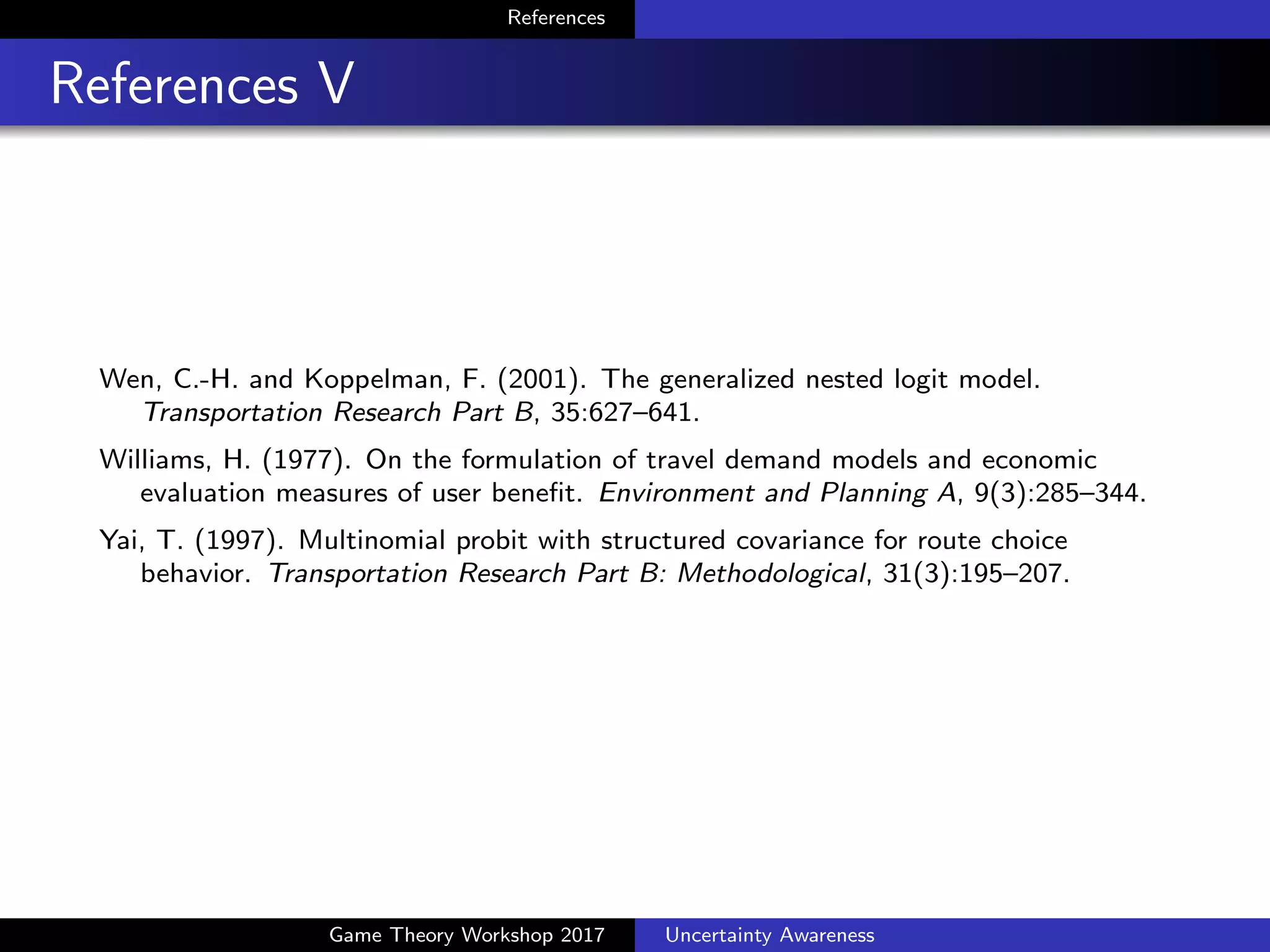 References
References VI
Roe, R. M., Busemeyer, J. R., and Townsend, J. T. (2001).
Multialternative decision ﬁeld theory: A dynamic connectionist model
of decision making. Psychological Review, 108:370–392.
Shenoy, P. and Yu, A. J. (2013). A rational account of contextual e↵ects
in preference choice: What makes for a bargain? In Proceedings of the
Cognitive Science Society Conference.
Silver, D., Huang, A., Maddison, C., Guez, A., Sifre, L., van den
Driessche, G., Schrittwieser, J., Antonoglou, I., Panneershelvam, V.,
Lanctot, M., Dieleman, S., Grewe, D., Nham, J., Kalchbrenner, N.,
Sutskever, I., Lillicrap, T., Leach, M., Kavukcuoglu, K., Graepel, T.,
and Hassabis, D. (2016). Mastering the game of Go with deep neural
networks and tree search. Nature, 529:484–489.
Simonson, I. (1989). Choice based on reasons: The case of attraction
and compromise e↵ects. Journal of Consumer Research, 16:158–174.
Game Theory Workshop 2017 Uncertainty Awareness
 