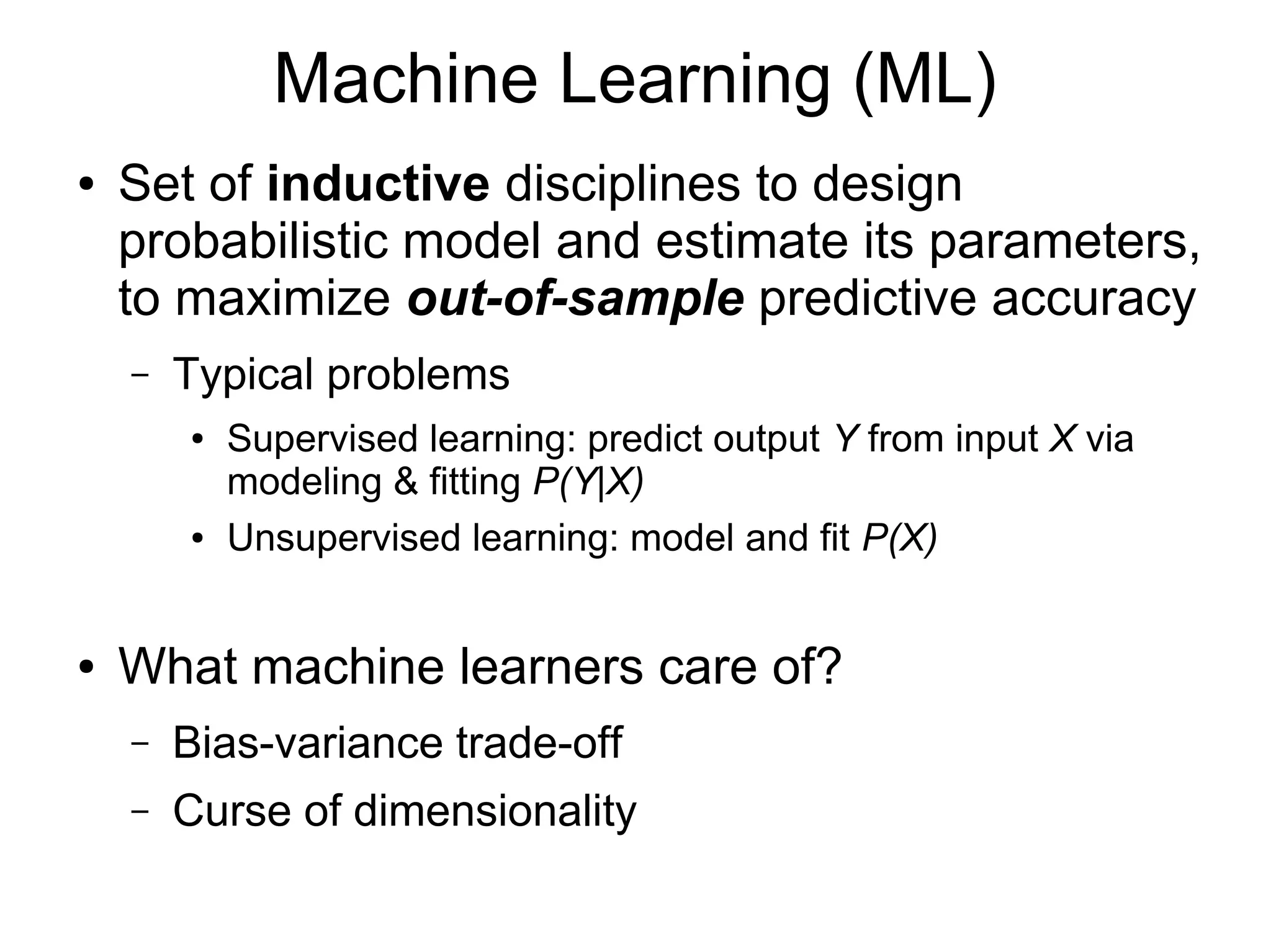 Machine Learning (ML)
● Set of inductive disciplines to design probabilistic
model and estimate its parameters that maximize
out-of-sample predictive accuracy
– Supervised learning: model and fit P(Y|X)
– Unsupervised learning: model and fit P(X)
● What machine learners care about
– Bias-variance trade-off
– Curse of dimensionality
 