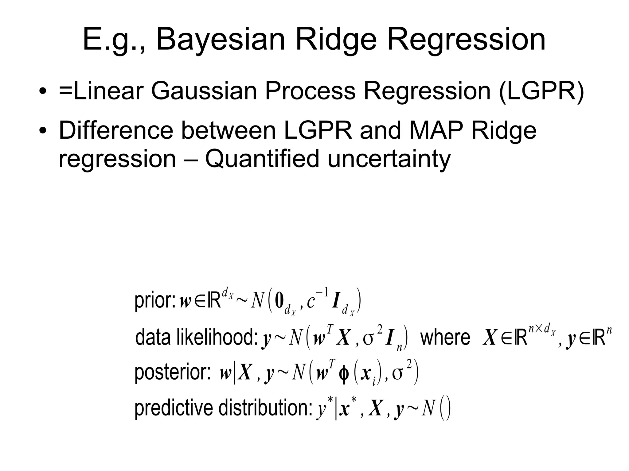 E.g., Gaussian Process Regression (GPR)
● Bayesian Ridge Regression
– Unlike MAP Ridge regression (dark gray), input-
dependent uncertainty (light gray) is quantified.
prior:( f
f ∗)∼N
(0n+1 ,
(K k∗
k∗
T
K (x
∗
, x
∗
)))
where K =(Kij≡K (xi , x j )),
k∗=(K (x1, x
∗
),…, K (xn , x
∗
))
T
,
K (x , x ')=exp(−γ∥x−x'∥
2
)
data likelihood:(y
y
∗)∼N
((f
f
∗),σ
2
In+1
)
predictive distribution: y
∗
∣K , x
∗
, X , y
∼N (k∗
T
(σ
2
I n+K )
−1
y ,
K (x
∗
, x
∗
)−k∗
T
(σ
2
In+K)
−1
k∗+σ
2
)
 