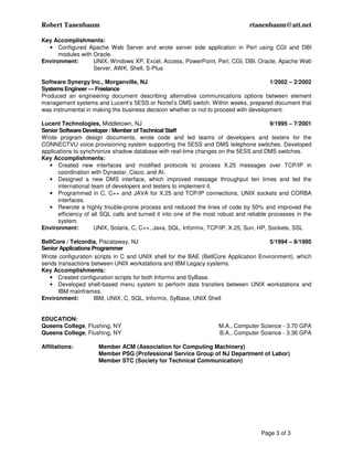 Robert Tanenbaum                                                                rtanenbaum@att.net

Key Accomplishments:
  • Configured Apache Web Server and wrote server side application in Perl using CGI and DBI
      modules with Oracle.
Environment:       UNIX, Windows XP, Excel, Access, PowerPoint, Perl, CGI, DBI, Oracle, Apache Web
                   Server, AWK, Shell, S-Plus

Software Synergy Inc., Morganville, NJ                                                 1/2002 – 2/2002
Systems Engineer — Freelance
Produced an engineering document describing alternative communications options between element
management systems and Lucent’s 5ESS or Nortel’s DMS switch. Within weeks, prepared document that
was instrumental in making the business decision whether or not to proceed with development.

Lucent Technologies, Middletown, NJ                                                      9/1995 – 7/2001
Senior Software Developer / Member of Technical Staff
Wrote program design documents, wrote code and led teams of developers and testers for the
CONNECTVU voice provisioning system supporting the 5ESS and DMS telephone switches. Developed
applications to synchronize shadow database with real-time changes on the 5ESS and DMS switches.
Key Accomplishments:
   • Created new interfaces and modified protocols to process X.25 messages over TCP/IP in
      coordination with Dynastar, Cisco, and AI.
   • Designed a new DMS interface, which improved message throughput ten times and led the
      international team of developers and testers to implement it.
   • Programmed in C, C++ and JAVA for X.25 and TCP/IP connections, UNIX sockets and CORBA
      interfaces.
   • Rewrote a highly trouble-prone process and reduced the lines of code by 50% and improved the
      efficiency of all SQL calls and turned it into one of the most robust and reliable processes in the
      system.
Environment:         UNIX, Solaris, C, C++, Java, SQL, Informix, TCP/IP, X.25, Sun, HP, Sockets, SSL

BellCore / Telcordia, Piscataway, NJ                                                  5/1994 – 8/1995
Senior Applications Programmer
Wrote configuration scripts in C and UNIX shell for the BAE (BellCore Application Environment), which
sends transactions between UNIX workstations and IBM Legacy systems.
Key Accomplishments:
   • Created configuration scripts for both Informix and SyBase.
   • Developed shell-based menu system to perform data transfers between UNIX workstations and
      IBM mainframes.
Environment:         IBM, UNIX, C, SQL, Informix, SyBase, UNIX Shell


EDUCATION:
Queens College, Flushing, NY                                        M.A., Computer Science - 3.70 GPA
Queens College, Flushing, NY                                        B.A., Computer Science - 3.36 GPA

Affiliations:         Member ACM (Association for Computing Machinery)
                      Member PSG (Professional Service Group of NJ Department of Labor)
                      Member STC (Society for Technical Communication)




                                                                                     Page 3 of 3
 