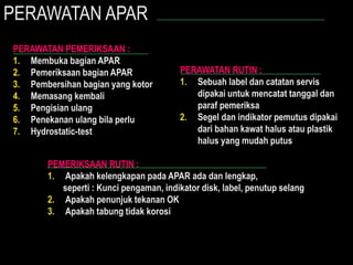 PERAWATAN APAR
PERAWATAN PEMERIKSAAN :
1. Membuka bagian APAR
2. Pemeriksaan bagian APAR
3. Pembersihan bagian yang kotor
4. Memasang kembali
5. Pengisian ulang
6. Penekanan ulang bila perlu
7. Hydrostatic-test
PERAWATAN RUTIN :
1. Sebuah label dan catatan servis
dipakai untuk mencatat tanggal dan
paraf pemeriksa
2. Segel dan indikator pemutus dipakai
dari bahan kawat halus atau plastik
halus yang mudah putus
PEMERIKSAAN RUTIN :
1. Apakah kelengkapan pada APAR ada dan lengkap,
seperti : Kunci pengaman, indikator disk, label, penutup selang
2. Apakah penunjuk tekanan OK
3. Apakah tabung tidak korosi
 