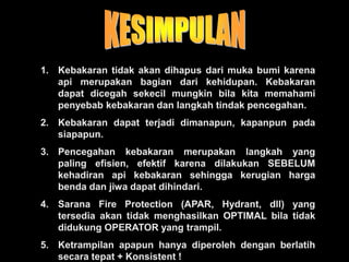 1. Kebakaran tidak akan dihapus dari muka bumi karena
api merupakan bagian dari kehidupan. Kebakaran
dapat dicegah sekecil mungkin bila kita memahami
penyebab kebakaran dan langkah tindak pencegahan.
2. Kebakaran dapat terjadi dimanapun, kapanpun pada
siapapun.
3. Pencegahan kebakaran merupakan langkah yang
paling efisien, efektif karena dilakukan SEBELUM
kehadiran api kebakaran sehingga kerugian harga
benda dan jiwa dapat dihindari.
4. Sarana Fire Protection (APAR, Hydrant, dll) yang
tersedia akan tidak menghasilkan OPTIMAL bila tidak
didukung OPERATOR yang trampil.
5. Ketrampilan apapun hanya diperoleh dengan berlatih
secara tepat + Konsistent !
 