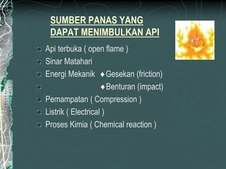 SUMBER PANAS YANG
DAPAT MENIMBULKAN API
Api terbuka ( open flame )
Sinar Matahari
Energi Mekanik Gesekan (friction)
Benturan (impact)
Pemampatan ( Compression )
Listrik ( Electrical )
Proses Kimia ( Chemical reaction )
 