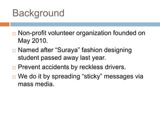 BackgroundNon-profit volunteer organization founded on May 2010.Named after “Suraya” fashion designing student passed away last year.Prevent accidents by reckless drivers.We do it by spreading “sticky” messages via mass media.