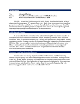 Memorandum
To: Interested Parties
From: Mark Johnson, NC Superintendent of Public Instruction
Re: Public Records from the Read to Achieve RFP
There is a great deal of misinformation in public forums regarding the Read to Achieve
diagnostic selection process. DPI cannot release every detail of the procurement process until the
process is complete (i.e. until after the protest is decided). Unfortunately, that means the public
records released now might not present a full picture of the process. It is our hope, though, that
these public records help to eliminate some of the misinformation.
Public Records Context
A review of evaluation committee notes and an internal update presentation included in
these public records will reveal misstatements of facts put forth by members of the evaluation
committee. Many of these misstatements were clarified and corrected later in the process, such as
statements regarding dyslexia screening. In the case of the update presentation from December of
2018, the slides were not updated to correct misstatements of fact, missing information, or the
Phase 1 rankings based on such misstatements because the presentation was never publicly
delivered. The Contract Award Recommendation and presentation to the State Board of
Education contain correct information.
Statement from Superintendent Johnson
“Istation is the best reading diagnostic tool for North Carolina, and I believe using
Istation will yield quality data that will better support success for our students, meeting students
where they are and helping them grow, while also reducing the time teachers must spend testing
students. DPI and the State Board adhered to all laws, rules, and policies during this procurement
to ensure fairness and objectivity. We are excited about the end result of a partnership with
Istation to support students and teachers across North Carolina.”
 