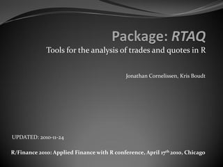 Tools for the analysis of trades and quotes in R


                                            Jonathan Cornelissen, Kris Boudt




UPDATED: 2010-11-24

R/Finance 2010: Applied Finance with R conference, April 17th 2010, Chicago
 