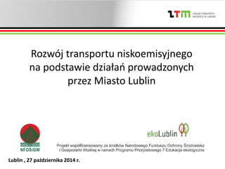 Lublin , 27 października 2014 r.
Rozwój transportu niskoemisyjnego
na podstawie działań prowadzonych
przez Miasto Lublin
 