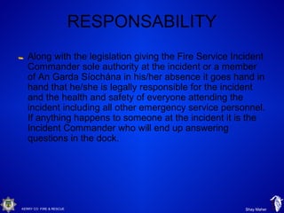 KERRY CO FIRE & RESCUE Shay Maher
RESPONSABILITY
Along with the legislation giving the Fire Service Incident
Commander sole authority at the incident or a member
of An Garda Síochána in his/her absence it goes hand in
hand that he/she is legally responsible for the incident
and the health and safety of everyone attending the
incident including all other emergency service personnel.
If anything happens to someone at the incident it is the
Incident Commander who will end up answering
questions in the dock.
 