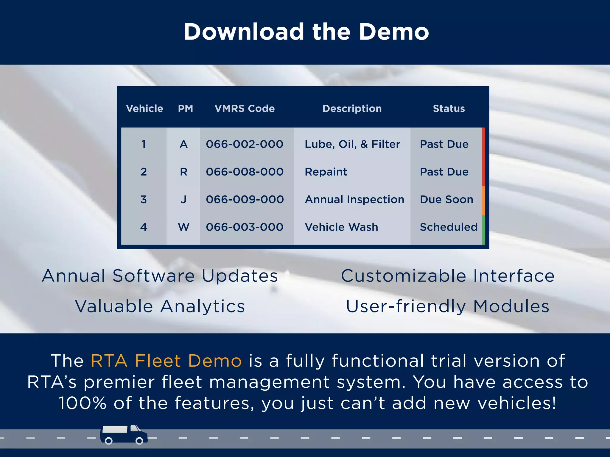 Download the Demo
The RTA Fleet Demo is a fully functional trial version of
RTA’s premier ﬂeet management system. You have access to
100% of the features, you just can’t add new vehicles!
Annual Software Updates
Valuable Analytics
Customizable Interface
User-friendly Modules
Vehicle PM VMRS Code Description Status
1 A 066-002-000 Lube, Oil, & Filter Past Due
R 066-008-000 Repaint Past Due2
J 066-009-000 Annual Inspection Due Soon3
4 W 066-003-000 Vehicle Wash Scheduled
 