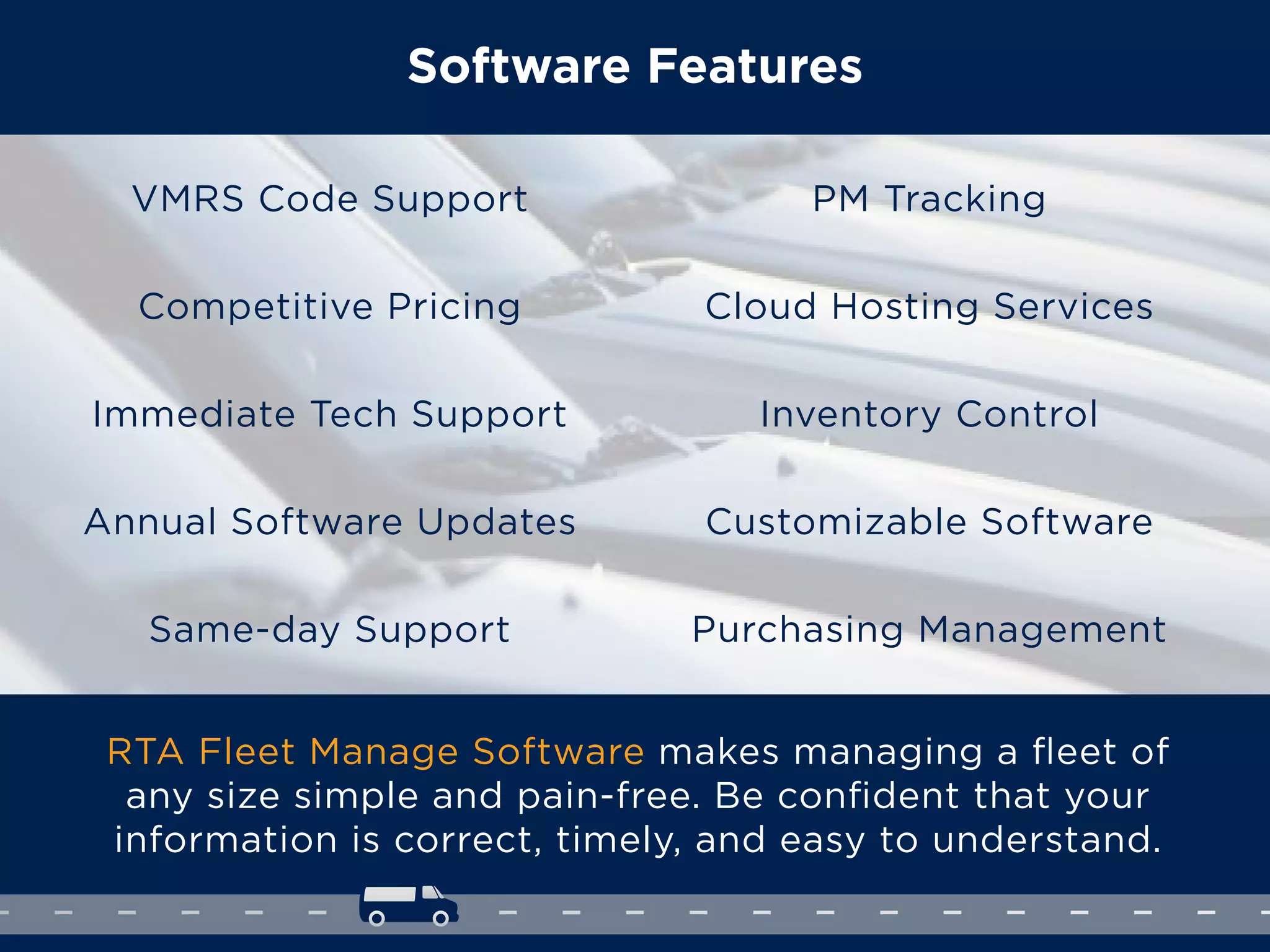 Software Features
RTA Fleet Manage Software makes managing a ﬂeet of
any size simple and pain-free. Be conﬁdent that your
information is correct, timely, and easy to understand.
VMRS Code Support
Competitive Pricing
Immediate Tech Support
Annual Software Updates
Same-day Support
PM Tracking
Cloud Hosting Services
Inventory Control
Customizable Software
Purchasing Management
 