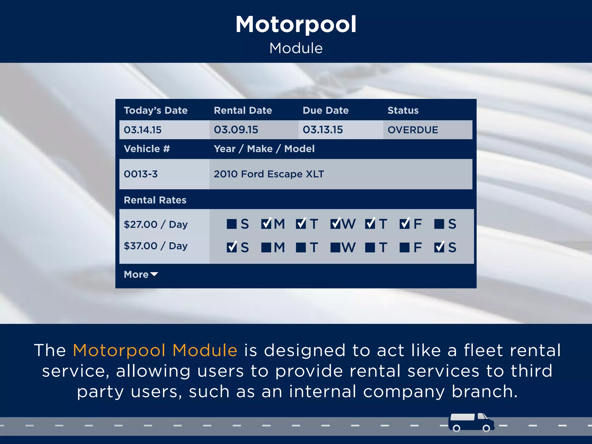 Motorpool
Module
The Motorpool Module is designed to act like a ﬂeet rental
service, allowing users to provide rental services to third
party users, such as an internal company branch.
Rental Rates
Today’s Date Rental Date
Vehicle # Year / Make / Model
03.14.15
0013-3 2010 Ford Escape XLT
03.09.15
Due Date
03.13.15
Status
OVERDUE
$27.00 / Day
$37.00 / Day
More
S M T W T F S
S M T W T F S
 