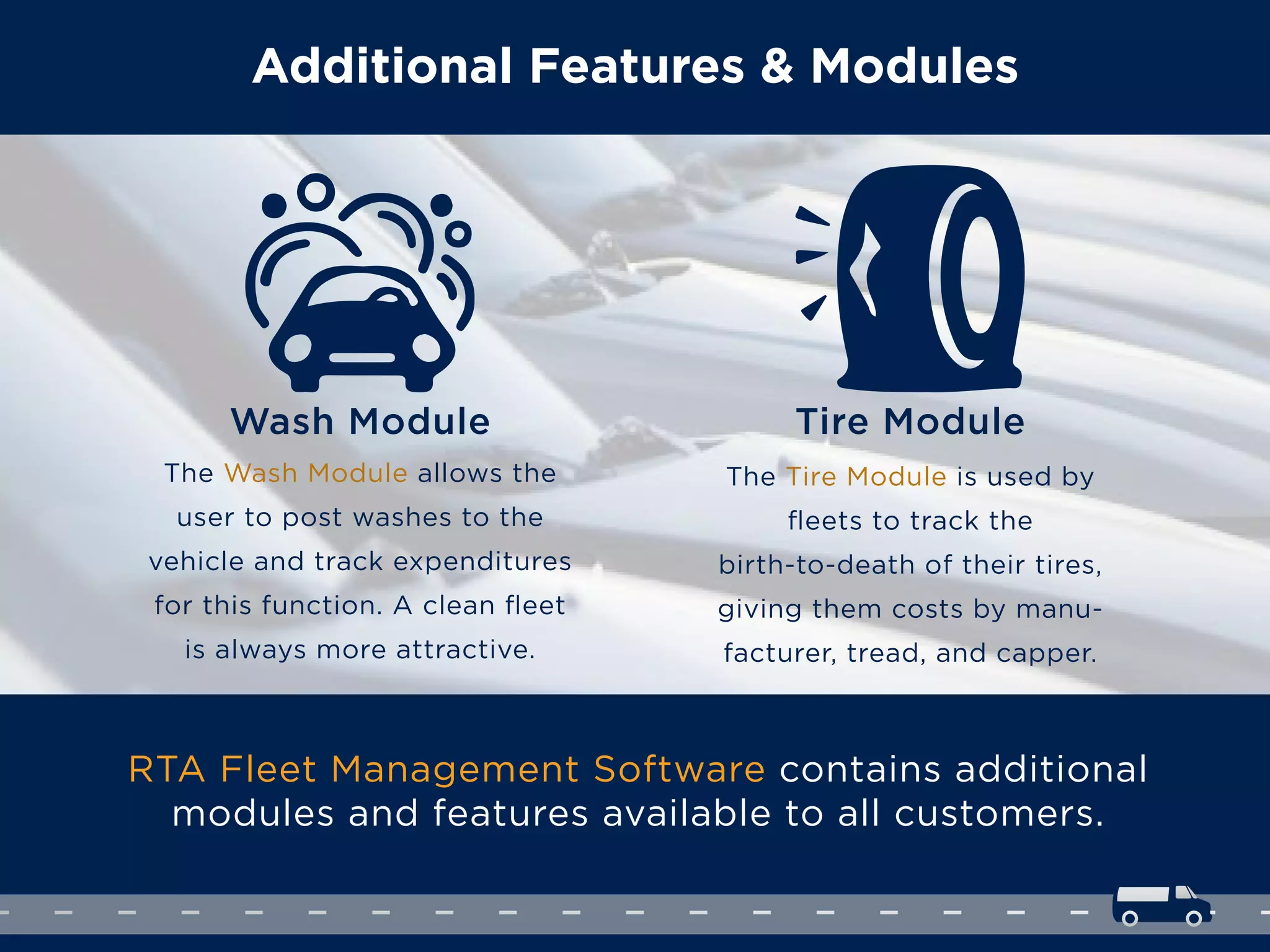 Additional Features & Modules
RTA Fleet Management Software contains additional
modules and features available to all customers.
The Wash Module allows the
user to post washes to the
vehicle and track expenditures
for this function. A clean ﬂeet
is always more attractive.
Wash Module
The Tire Module is used by
ﬂeets to track the
birth-to-death of their tires,
giving them costs by manu-
facturer, tread, and capper.
Tire Module
 