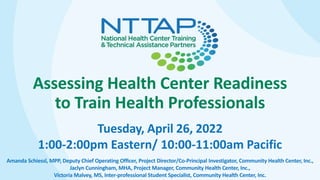 Assessing Health Center Readiness
to Train Health Professionals
Tuesday, April 26, 2022
1:00-2:00pm Eastern/ 10:00-11:00am Pacific
Amanda Schiessl, MPP, Deputy Chief Operating Officer, Project Director/Co-Principal Investigator, Community Health Center, Inc.,
Jaclyn Cunningham, MHA, Project Manager, Community Health Center, Inc.,
Victoria Malvey, MS, Inter-professional Student Specialist, Community Health Center, Inc.
 