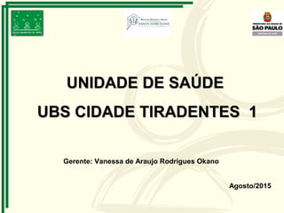Agosto/2015
UNIDADE DE SAÚDEUNIDADE DE SAÚDE
UBS CIDADE TIRADENTES 1UBS CIDADE TIRADENTES 1
Gerente: Vanessa de Araujo Rodrigues Okano
 