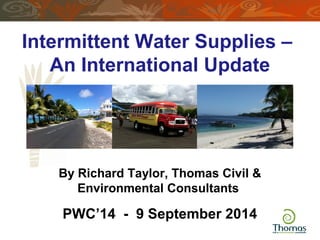 Intermittent Water Supplies – 
An International Update 
By Richard Taylor, Thomas Civil & 
Environmental Consultants 
h 
PWC’14 - 9 September 2014 
 