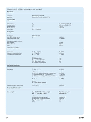 Calculation example 2, link arm axlebox, tapered roller bearing unit
Project data
Customer Calculation example 2
Application Locomotive / link arm axlebox / TBU
Application data
Static axleload G00 22,5 tonnes (220,73 kN)
Wheelset weight Gr 2,88 tonnes (28,25 kN)
Wheel diameter Dw 1,06 m
Maximum speed 120 km/h
Axlebox type Link arm axlebox
Bearing data
Bearing type TBU 160 x 280
Basic dynamic load rating C 1 320 kN
Outer ring raceway angle 10 degrees
Bearing boundary dimensions:
Bore diameter 160 mm
Outside diameter 280 mm
Width 180 mm
Axlebox load calculation
Axlebox load G = (G00 - Gr) / 2 = 96,24 kN
Equivalent radial axlebox load Kr = f0 frd ftr G = 131,36 kN
Equivalent axial axlebox load Ka = f0 fad G = 11,55 kN
where:
f0 = payload factor: 1,00
frd = dynamic radial factor: 1,30
fad = dynamic axial factor: 0,12
ftr = dynamic traction factor: 1,05
Bearing load calculation
Bearing load Fr = (Kr
2 + Q2)0,5 = 137,08 kN
where:
Q = Ka lh / l = additional load due to axlebox arm 39,19 kN
l = distance between the 2 load centres = 132,60 mm
lh = distance between journal axle and silentblock 450,00 mm
Fa = Ka = 11,55 kN
where:
Fa = mean bearing axial load
Equivalent dynamic bearing load P = Fr + Y Fa = 166,56 kN
Basic rating life calculation
Basic rating life L10 = (C / P)10/3 (for roller bearings) = 992 million revolutions
L10s = π × L10 × Dw / 1 000 = 3,3 million km
where:
C = basic dynamic load rating = 1 320,00 kN
P = equivalent dynamic bearing load = 166,56 kN
Dw = Wheel diameter = 1,06 m
C/P = 7,9
114
 