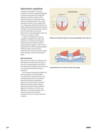 edi
yi
Fr
edi yi
Fr
di
Influence of the bearing clearance on the load distribution of the roller set
Optimization capabilities
In addition to the above-mentioned
programmes, SKF has developed dedicated
computer programmes that enable SKF
engineers to provide customers with
bearings that have an optimized surface
finish to extend bearing life under severe
operating conditions. These programmes
can calculate the lubricant film thickness in
elasto-hydrodynamically lubricated contacts.
In addition, the local film thickness resulting
from the deformation of the three
dimensional surface topography inside such
contacts is calculated in detail.
In order to complete the necessary
capabilities needed for their tasks, SKF
engineers use commercial packages to
perform (e.g. finite element or generic
system) dynamic analyses. These tools are
integrated into the SKF proprietary systems
enabling a faster and more robust
connection with customer data and models.
Some examples of advanced calculations
follow.
Bearing clearance
Bearing internal clearance is defined as the
total distance through which one bearing
ring can be moved relative to the other in
the radial direction (radial internal clearance)
or in the axial direction (axial internal
clearance).
It is necessary to distinguish between the
internal clearance of a bearing before
mounting and the internal clearance in a
mounted bearing which has reached its
operating temperature (operational
clearance). The initial internal clearance
(before mounting) is greater than the
operational clearance because different
degrees of interference in the fits and
differences in thermal expansion of the
bearing rings and the associated
components cause the rings to expand or
compress.
Load distribution on the roller set / outer ring raceway
Clearance > 0Clearance = 0
Load distribution
118
 