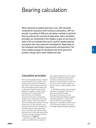 Bearing calculation
When selecting an axlebox bearing or unit, SKF should be
contacted for assistance with necessary calculations. SKF can
provide a portfolio of different calculation methods to optimize
bearing selection for any kind of application. Basic calculation
principles are mentioned in this chapter, to give an overview of
state of the art methods that can be used for axlebox bearing
calculation and more advanced investigations. Depending on
the individual specification requirements and experience, the
most suitable package of calculations has to be selected to
provide a design that is both reliable and safe.
Calculation principles
When selecting axlebox bearings, in addition
to the bearing rating life calculation, other
design elements should be considered as
well. These include components associated
with the bearing/unit and the axlebox such
as axle journal, axlebox housing and the
interaction of guidance principle, springs
and dampers of the bogie design. The
lubricant is also a very important
component of the bearing arrangement,
because it has to prevent wear and protect
against corrosion, so that the bearing can
reach its full performance potential. The seal
performance is of vital importance to the
cleanliness of the lubricant. Cleanliness has
a profound effect on bearing service life,
which is why tapered and cylindrical roller
bearing units are mainly used, because they
are factory lubricated and have integrated
sealing systems († page 17).
How much calculation needs to be done
depends on whether there is experience
data already available with a similar axlebox
bearing/unit arrangement. When specific
experience is lacking and extraordinary
demands in the specification are made, then
much more work is needed including, for
example, more accurate calculations and/or
testing.
In the following sections, basic calculation
information is presented in the order it is
generally required. More generic
information can be found in the SKF
Interactive Engineering Catalogue, available
online at www.skf.com or in the printed
version of the SKF General Catalogue.
Obviously, it is impossible to include here all
of the information needed to cover every
conceivable axlebox bearing/unit application.
107
5
 
