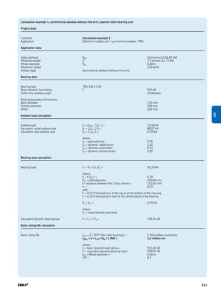 Calculation example 1, symmetrical axlebox without link arm, tapered roller bearing unit
Project data
Customer Calculation example 1
Application Electrical multiple unit / symmetrical axlebox / TBU
Application data
Static axleload G00 16,5 tonnes (161,87 kN)
Wheelset weight Gr 1,5 tonnes (14,72 kN)
Wheel diameter Dw 0,88 m
Maximum speed 120 km/h
Axlebox type Symmetrical axlebox (without link arm)
Bearing data
Bearing type TBU 130 x 230
Basic dynamic load rating C 913 kN
Outer ring raceway angle 10 degrees
Bearing boundary dimensions:
Bore diameter 130 mm
Outside diameter 230 mm
Width 160 mm
Axlebox load calculation
Axlebox load G = (G00 - Gr) / 2 = 73,58 kN
Equivalent radial axlebox load Kr = f0 frd ftr G = 88,07 kN
Equivalent axial axlebox load Ka = f0 fad G = 6,99 kN
where:
f0 = payload factor: 0,95
frd = dynamic radial factor: 1,20
fad = dynamic axial factor: 0,10
ftr = dynamic traction factor: 1,05
Bearing load calculation
Bearing load Fr = Kr + 2 fc Ka = 92,10 kN
where:
fc = h Da / l = 0,29
Da = shaft diameter 130,00 mm
l = distance between the 2 load centres = 112,60 mm
h = 0,25
with:
h = 0,25 if the load acts at the top or at the bottom of the housing
h = 0,10 if the load acts near to the central plane of the bearing
Fa = Ka = 6,99 kN
where:
Fa = mean bearing axial load
Equivalent dynamic bearing load P = Fr + Y Fa = 109,94 kN
Basic rating life calculation
Basic rating life L10 = (C / P)10/3 (for roller bearings) = 1 160 million revolutions
L10s = π × L10 × Dw / 1 000 = 3,2 million km
where:
C = basic dynamic load rating = 913,00 kN
P = equivalent dynamic bearing load = 109,94 kN
Dw = Wheel diameter = 0,88 m
C/P = 8,3
5
113
 
