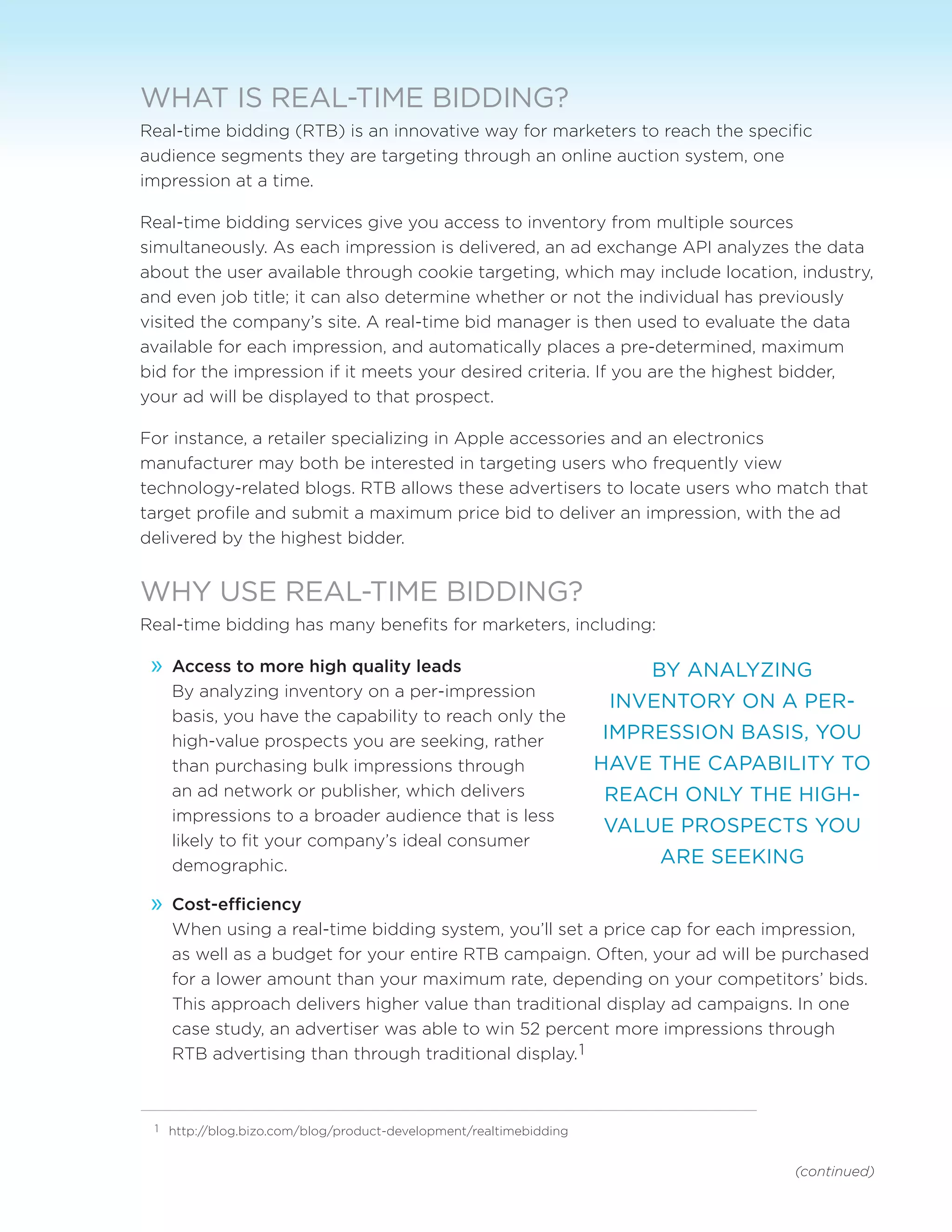 (continued)
WHAT IS REAL-TIME BIDDING?
Real-time bidding (RTB) is an innovative way for marketers to reach the specific
audience segments they are targeting through an online auction system, one
impression at a time.
Real-time bidding services give you access to inventory from multiple sources
simultaneously. As each impression is delivered, an ad exchange API analyzes the data
about the user available through cookie targeting, which may include location, industry,
and even job title; it can also determine whether or not the individual has previously
visited the company’s site. A real-time bid manager is then used to evaluate the data
available for each impression, and automatically places a pre-determined, maximum
bid for the impression if it meets your desired criteria. If you are the highest bidder,
your ad will be displayed to that prospect.
For instance, a retailer specializing in Apple accessories and an electronics
manufacturer may both be interested in targeting users who frequently view
technology-related blogs. RTB allows these advertisers to locate users who match that
target profile and submit a maximum price bid to deliver an impression, with the ad
delivered by the highest bidder.
WHY USE REAL-TIME BIDDING?
Real-time bidding has many benefits for marketers, including:
»» Access to more high quality leads
By analyzing inventory on a per-impression
basis, you have the capability to reach only the
high-value prospects you are seeking, rather
than purchasing bulk impressions through
an ad network or publisher, which delivers
impressions to a broader audience that is less
likely to fit your company’s ideal consumer
demographic.
»» Cost-efficiency
When using a real-time bidding system, you’ll set a price cap for each impression,
as well as a budget for your entire RTB campaign. Often, your ad will be purchased
for a lower amount than your maximum rate, depending on your competitors’ bids.
This approach delivers higher value than traditional display ad campaigns. In one
case study, an advertiser was able to win 52 percent more impressions through
RTB advertising than through traditional display.1
BY ANALYZING
INVENTORY ON A PER-
IMPRESSION BASIS, YOU
HAVE THE CAPABILITY TO
REACH ONLY THE HIGH-
VALUE PROSPECTS YOU
ARE SEEKING
1	 http://blog.bizo.com/blog/product-development/realtimebidding
 