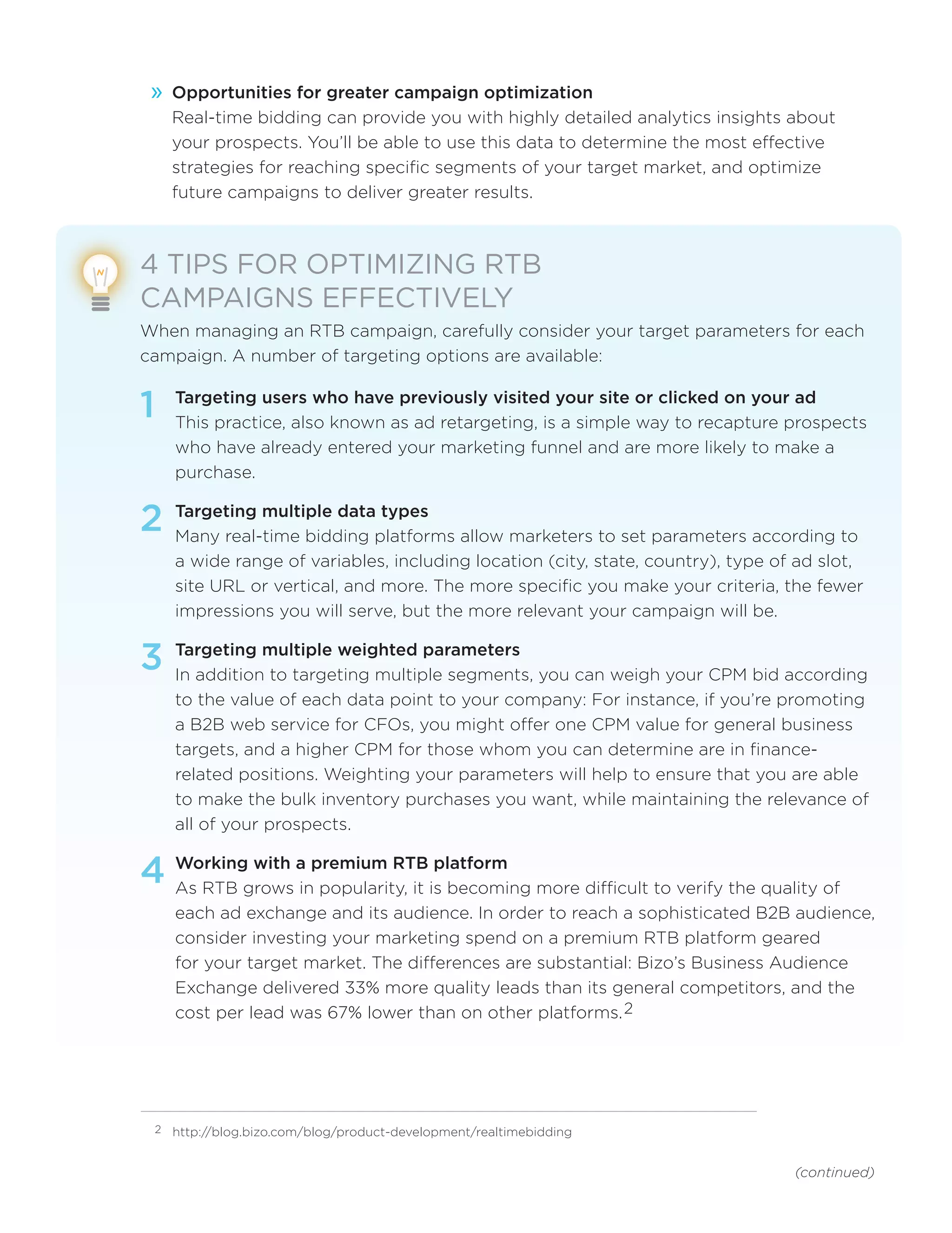 (continued)
»» Opportunities for greater campaign optimization
Real-time bidding can provide you with highly detailed analytics insights about
your prospects. You’ll be able to use this data to determine the most effective
strategies for reaching specific segments of your target market, and optimize
future campaigns to deliver greater results.
4 TIPS FOR OPTIMIZING RTB
CAMPAIGNS EFFECTIVELY
When managing an RTB campaign, carefully consider your target parameters for each
campaign. A number of targeting options are available:
1	 Targeting users who have previously visited your site or clicked on your ad
This practice, also known as ad retargeting, is a simple way to recapture prospects
who have already entered your marketing funnel and are more likely to make a
purchase.
2	Targeting multiple data types
Many real-time bidding platforms allow marketers to set parameters according to
a wide range of variables, including location (city, state, country), type of ad slot,
site URL or vertical, and more. The more specific you make your criteria, the fewer
impressions you will serve, but the more relevant your campaign will be.
3	Targeting multiple weighted parameters
In addition to targeting multiple segments, you can weigh your CPM bid according
to the value of each data point to your company: For instance, if you’re promoting
a B2B web service for CFOs, you might offer one CPM value for general business
targets, and a higher CPM for those whom you can determine are in finance-
related positions. Weighting your parameters will help to ensure that you are able
to make the bulk inventory purchases you want, while maintaining the relevance of
all of your prospects.
4	Working with a premium RTB platform
As RTB grows in popularity, it is becoming more difficult to verify the quality of
each ad exchange and its audience. In order to reach a sophisticated B2B audience,
consider investing your marketing spend on a premium RTB platform geared
for your target market. The differences are substantial: Bizo’s Business Audience
Exchange delivered 33% more quality leads than its general competitors, and the
cost per lead was 67% lower than on other platforms.2
2	 http://blog.bizo.com/blog/product-development/realtimebidding
 