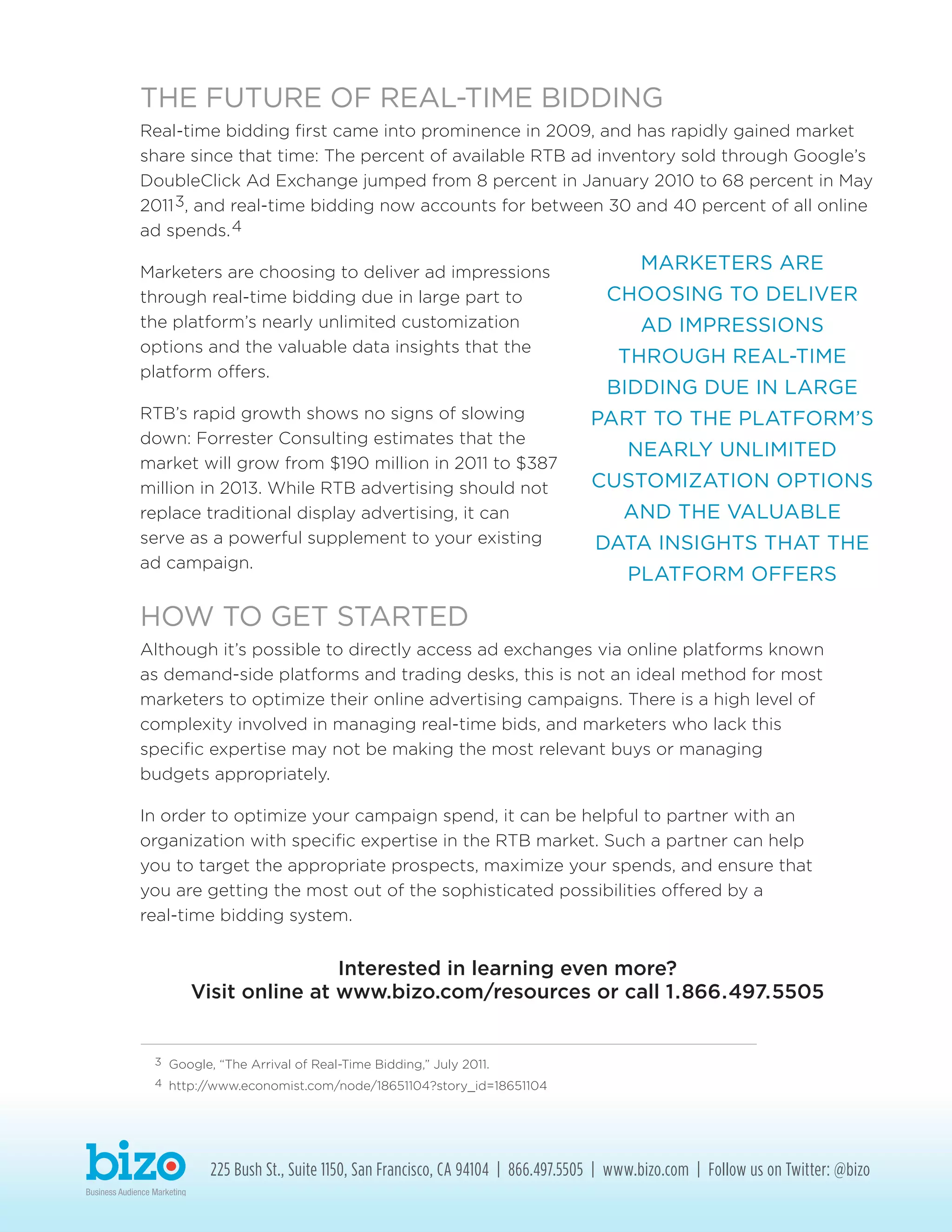 THE FUTURE OF REAL-TIME BIDDING
Real-time bidding first came into prominence in 2009, and has rapidly gained market
share since that time: The percent of available RTB ad inventory sold through Google’s
DoubleClick Ad Exchange jumped from 8 percent in January 2010 to 68 percent in May
20113, and real-time bidding now accounts for between 30 and 40 percent of all online
ad spends.4
Marketers are choosing to deliver ad impressions
through real-time bidding due in large part to
the platform’s nearly unlimited customization
options and the valuable data insights that the
platform offers.
RTB’s rapid growth shows no signs of slowing
down: Forrester Consulting estimates that the
market will grow from $190 million in 2011 to $387
million in 2013. While RTB advertising should not
replace traditional display advertising, it can
serve as a powerful supplement to your existing
ad campaign.
HOW TO GET STARTED
Although it’s possible to directly access ad exchanges via online platforms known
as demand-side platforms and trading desks, this is not an ideal method for most
marketers to optimize their online advertising campaigns. There is a high level of
complexity involved in managing real-time bids, and marketers who lack this
specific expertise may not be making the most relevant buys or managing
budgets appropriately.
In order to optimize your campaign spend, it can be helpful to partner with an
organization with specific expertise in the RTB market. Such a partner can help
you to target the appropriate prospects, maximize your spends, and ensure that
you are getting the most out of the sophisticated possibilities offered by a
real-time bidding system.
Interested in learning even more?
Visit online at www.bizo.com/resources or call 1.866.497.5505
225 Bush St., Suite 1150, San Francisco, CA 94104 | 866.497.5505 | www.bizo.com | Follow us on Twitter: @bizo
MARKETERS ARE
CHOOSING TO DELIVER
AD IMPRESSIONS
THROUGH REAL-TIME
BIDDING DUE IN LARGE
PART TO THE PLATFORM’S
NEARLY UNLIMITED
CUSTOMIZATION OPTIONS
AND THE VALUABLE
DATA INSIGHTS THAT THE
PLATFORM OFFERS
3	 Google, “The Arrival of Real-Time Bidding,” July 2011.
4	 http://www.economist.com/node/18651104?story_id=18651104
 
