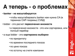 А теперь - о проблемах
• banker - не масштабируется
• чтобы масштабировать banker нам нужна CA (в
терминах CAP-теоремы) СУБД
• bidder - это расчет пересечения множеств
• а пересечения множеств - это или сортировка, или
полный перебор
• а еще bidder - это сортировка выборки
• по приоритету
• по времени последнего показа
• по цене показа
• по остатку на счете кампании
 