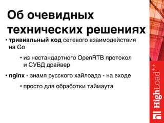 Об очевидных 
технических решениях
• тривиальный код сетевого взаимодействия 
на Go
• из нестандартного OpenRTB протокол 
и СУБД драйвер
• nginx - знамя русского хайлоада - на входе
• просто для обработки таймаута
 
