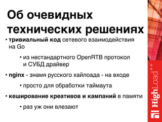 Об очевидных 
технических решениях
• тривиальный код сетевого взаимодействия 
на Go
• из нестандартного OpenRTB протокол 
и СУБД драйвер
• nginx - знамя русского хайлоада - на входе
• просто для обработки таймаута
• кеширование креативов и кампаний в памяти
• раз уж они влезают
 