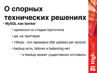 О спорных 
технических решениях
• MySQL как banker
• прижился со стадии прототипа
• да, на триггерах
• 10krps - это примерно 20k updates per second
• backup есть, failover и balancing нет
• и backup может существенно отставать
 