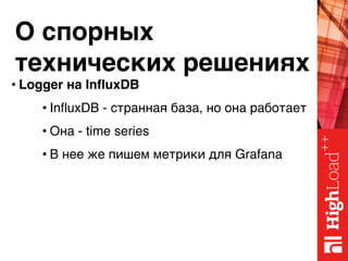 О спорных 
технических решениях
• Logger на InfluxDB
• InfluxDB - странная база, но она работает
• Она - time series
• В нее же пишем метрики для Grafana
 