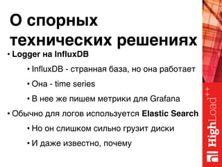 О спорных 
технических решениях
• Logger на InfluxDB
• InfluxDB - странная база, но она работает
• Она - time series
• В нее же пишем метрики для Grafana
• Обычно для логов используется Elastic Search
• Но он слишком сильно грузит диски
• И даже известно, почему
 