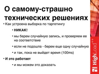 О самому-страшно 
технических решениях
• Как устроена выборка по таргетингу
• НИКАК!
• мы берем случайную запись, и проверяем ее
на соответствие
• если не подошла - берем еще одну случайную
• и так, пока не выйдет время (100ms)
• И это работает
• и мы можем это доказать
 