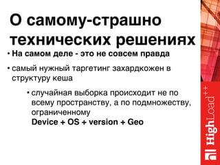 О самому-страшно 
технических решениях
• На самом деле - это не совсем правда
• самый нужный таргетинг захардкожен в
структуру кеша
• случайная выборка происходит не по
всему пространству, а по подмножеству,
ограниченному 
Device + OS + version + Geo
 