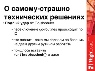 О самому-страшно 
технических решениях
• Подлый удар от Go sheduler
• переключение go-routines происходит по
IO
• это значит - пока мы ползаем по базе, мы
не даем другим рутинам работать
• пришлось вставить 
runtime.Gosched() в цикл
 