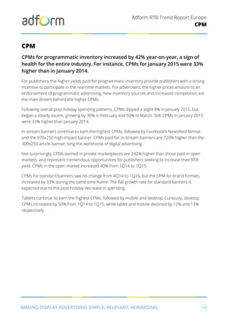 Adform RTB Trend Report Europe
MAKING DISPLAY ADVERTISING SIMPLE, RELEVANT, REWARDING 10
CPM
CPM
CPMs for programmatic inventory increased by 42% year-on-year, a sign of
health for the entire industry. For instance, CPMs for January 2015 were 33%
higher than in January 2014.
For publishers, the higher yields paid for programmatic inventory provide publishers with a strong
incentive to participate in the real-time markets. For advertisers, the higher prices amount to an
endorsement of programmatic advertising. New inventory sources and increased competition are
the main drivers behind the higher CPMs.
Following overall post-holiday spending patterns, CPMs dipped a slight 8% in January 2015, but
began a steady ascent, growing by 36% in February and 50% in March. Still, CPMs in January 2015
were 33% higher than January 2014.
In-stream banners continue to earn the highest CPMs, followed by Facebook’s Newsfeed format
and the 970x250 high-impact banner. CPMs paid for in-stream banners are 720% higher than the
300x250 article banner, long the workhorse of digital advertising.
Not surprisingly, CPMs earned in private marketplaces are 242% higher than those paid in open
markets, and represent tremendous opportunities for publishers seeking to increase their RTB
yield. CPMs in the open market increased 40% from 1Q14 to 1Q15.
CPMs for standard banners saw no change from 4Q14 to 1Q15, but the CPM for brand formats
increased by 33% during the same time frame. The flat growth rate for standard banners is
expected due to the post-holiday decrease in spending.
Tablets continue to earn the highest CPMs, followed by mobile and desktop. Curiously, desktop
CPMs increased by 50% from 1Q14 to 1Q15, while tablet and mobile declined by 12% and 13%
respectively.
 