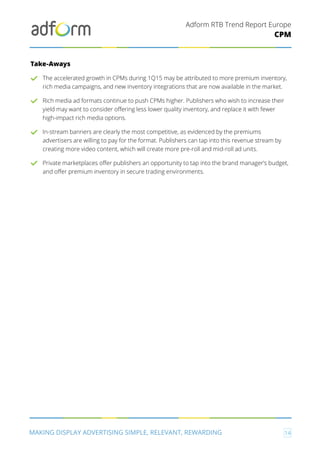 Adform RTB Trend Report Europe
MAKING DISPLAY ADVERTISING SIMPLE, RELEVANT, REWARDING 14
CPM
Take-Aways
The accelerated growth in CPMs during 1Q15 may be attributed to more premium inventory,
rich media campaigns, and new inventory integrations that are now available in the market.
Rich media ad formats continue to push CPMs higher. Publishers who wish to increase their
yield may want to consider offering less lower quality inventory, and replace it with fewer
high-impact rich media options.
In-stream banners are clearly the most competitive, as evidenced by the premiums
advertisers are willing to pay for the format. Publishers can tap into this revenue stream by
creating more video content, which will create more pre-roll and mid-roll ad units.
Private marketplaces offer publishers an opportunity to tap into the brand manager’s budget,
and offer premium inventory in secure trading environments.
 