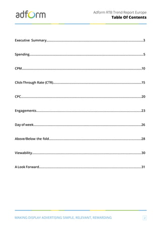 Adform RTB Trend Report Europe
MAKING DISPLAY ADVERTISING SIMPLE, RELEVANT, REWARDING 2
Table Of Contents
Executive Summary...........................................................................................................3
Spending............................................................................................................................5
CPM.........................................................................................................................................10
Click-Through Rate (CTR)..................................................................................................15
CPC......................................................................................................................................20
Engagements...............................................................................................................23
Day of week.......................................................................................................................26
Above/Below the fold......................................................................................................28
Viewability.........................................................................................................................30
A Look Forward.................................................................................................................31
 