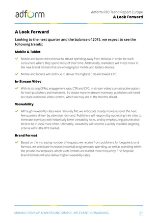 Adform RTB Trend Report Europe
MAKING DISPLAY ADVERTISING SIMPLE, RELEVANT, REWARDING 31
A Look Forward
A Look Forward
Looking to the next quarter and the balance of 2015, we expect to see the
following trends:
Mobile & Tablet
Mobile and tablet will continue to attract spending away from desktop in order to reach
consumers where they spend most of their time. Additionally, marketers will invest more in
the new brand formats that are emerging for mobile and tablets devices.
Mobile and tablets will continue to deliver the highest CTR and lowest CPC.
In-Stream Video
With its strong CPMs, engagement rate, CTR and CPC, in-stream video is an attractive option
for both publishers and marketers. To create more in-stream inventory, publishers will need
to create additional video content, which we may see in the months ahead.
Viewability
Although viewability rates were relatively flat, we anticipate steady increases over the next
few quarters driven by advertiser demand. Publishers will respond by optimizing their sites to
eliminate inventory with historically lower viewability rates, and by emphasizing ad units that
tend to be in view more often. Ultimately, viewability will become a widely available targeting
criteria within the RTB market.
Brand Format
Based on the increasing number of requests we receive from publishers for bespoke brand
formats, we anticipate increases in overall programmatic spending, as well as spending within
the private marketplaces, which such formats are traded more frequently. The bespoke
brand formats will also deliver higher viewability rates.
 