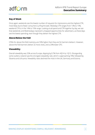 Adform RTB Trend Report Europe
MAKING DISPLAY ADVERTISING SIMPLE, RELEVANT, REWARDING 4
Executive Summary
Day of Week
Once again, weekends see the lowest number of requests for impressions and the highest CTR,
most likely due to fewer consumers surfing the web. Weekday CTR ranges from 13% to 14%;
weekend CTR is in the 14% to 15% range. Looking at ad spend and CTR together by day, we see
that weekends and Wednesdays represent untapped opportunities for advertisers, as these days
see the lowest spending, even though they deliver the highest CTR.
Above/Below the Fold
CPMs for above-the-fold inventory are 59% higher than they are for banners below it. However,
above-the-fold banners deliver 2x more clicks, and a 29% lower CPC.
Viewability
Overall viewability was 55% across Europe, dipping by 0.7% from 4Q14 to 1Q15. Disregarding
some outliers, Iceland saw the strongest viewability rate, which is approaching 70%, followed by
Slovenia and Lithuania. Viewability rates declined the most in the UK, Germany and Estonia.
 