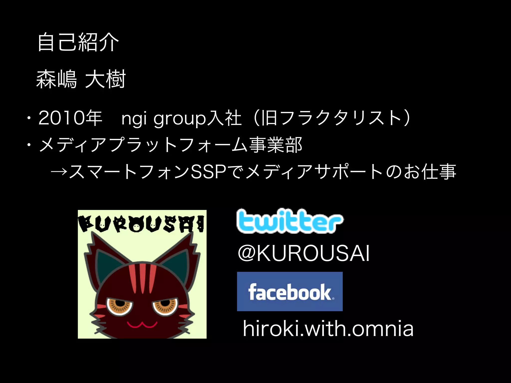 自己紹介
  森嶋 大樹
 ・2010年 ngi group入社（旧フラクタリスト）
 ・メディアプラットフォーム事業部
   →スマートフォンSSPでメディアサポートのお仕事

              

               @KUROUSAI

              

                  hiroki.with.omnia
 
