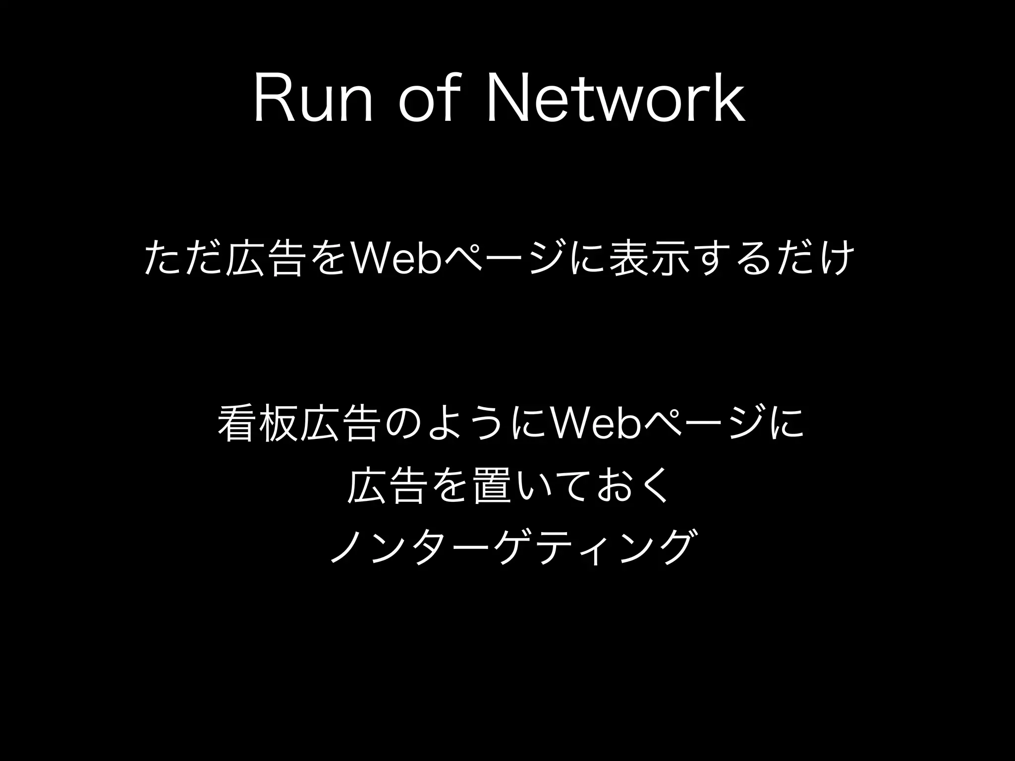 Run of Network

ただ広告をWebページに表示するだけ


 看板広告のようにWebページに
     広告を置いておく
    ノンターゲティング
 