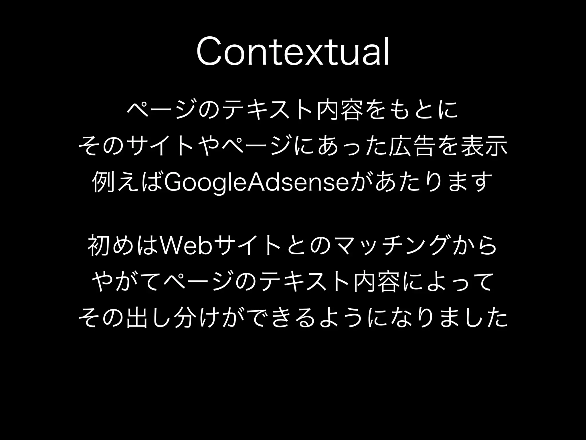Contextual
  ページのテキスト内容をもとに
そのサイトやページにあった広告を表示
 例えばGoogleAdsenseがあたります

初めはWebサイトとのマッチングから
 やがてページのテキスト内容によって
その出し分けができるようになりました
 