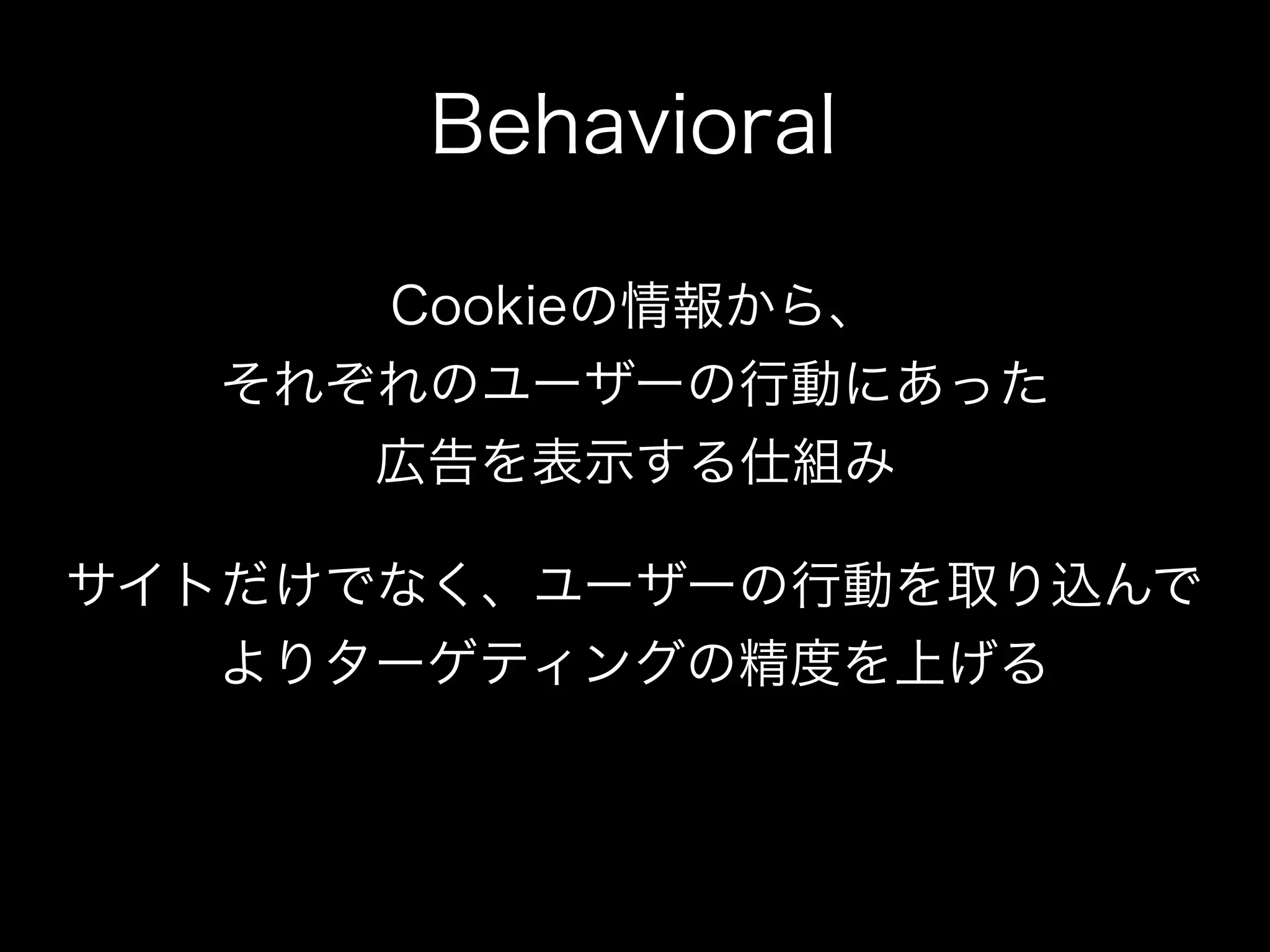Behavioral

     Cookieの情報から、
  それぞれのユーザーの行動にあった
     広告を表示する仕組み

サイトだけでなく、ユーザーの行動を取り込んで
   よりターゲティングの精度を上げる
 