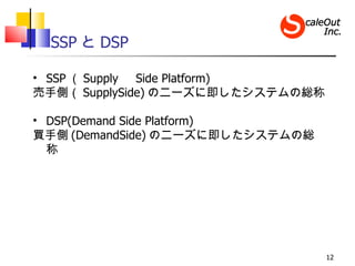 SSP と DSP

• SSP （ Supply 　 Side Platform)
売手側（ SupplySide) のニーズに即したシステムの総称

• DSP(Demand Side Platform)
買手側 (DemandSide) ...
