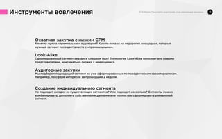 Инструменты вовлечения

Охватная закупка с низким CPM
Клиенту нужна «премиальная» аудитория? Купите показы на недорогих площадках, которые
нужный сегмент посещает вместе с «премиальными».

Look-Alike
Сформированный сегмент оказался слишком мал? Технология Look-Alike пополнит его новыми
представителями, максимально схожих с имеющимися.

Аудиторные закупки
Мы подберем подходящий сегмент из уже сформированных по поведенческим характеристикам.
Например, по сфере интересов за прошедшие 2 недели.

Создание индивидуального сегмента
Не подходит ни один из существующих сегментов? Или подходят несколько? Сегменты можно
комбинировать, дополнять собственными данными или полностью сформировать уникальный
сегмент.

11

 